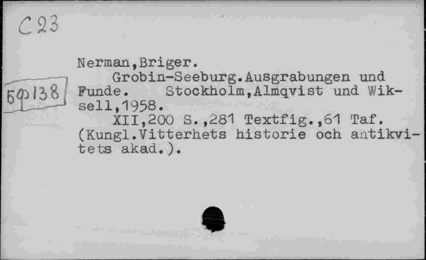 ﻿С23
Herman,Briger.
Grobin-Seeburg.Ausgrabungen und Funde.	Stockholm,Almqvist und Wik-
sell,1958.
XII,200 S.,281 Textfig.,61 Taf. (Kungl.Vitterhets historié och antikvi-tets akad. ).